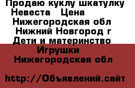 Продаю куклу-шкатулку Невеста › Цена ­ 2 500 - Нижегородская обл., Нижний Новгород г. Дети и материнство » Игрушки   . Нижегородская обл.